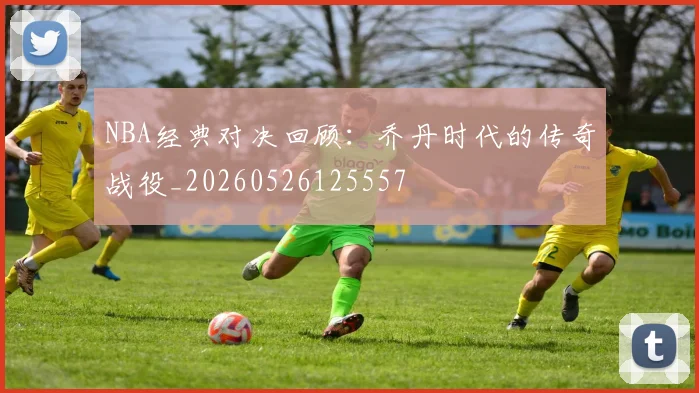 NBA经典对决回顾:乔丹时代的传奇战役_20260526125557