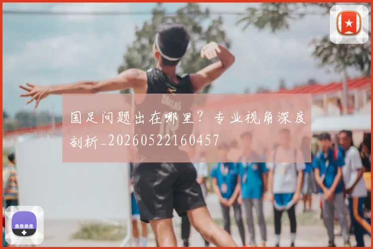 国足问题出在哪里?专业视角深度剖析_20260522160457