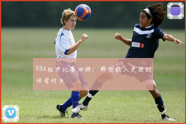 NBA经典比赛回顾:那些载入史册的传奇对决