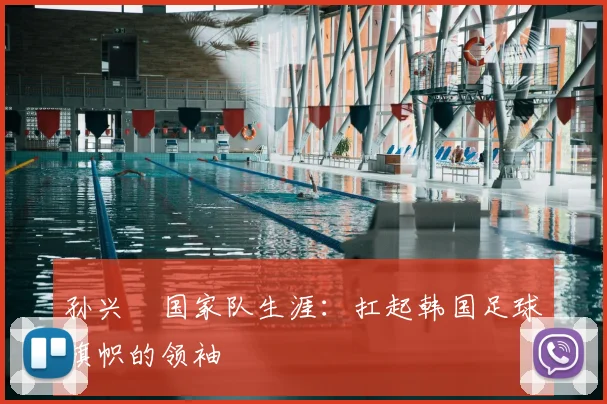 孙兴慜国家队生涯:扛起韩国足球旗帜的领袖