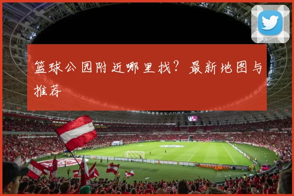 篮球公园附近哪里找？最新地图与推荐