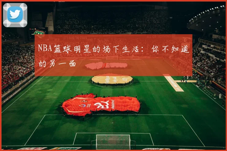 NBA篮球明星的场下生活:你不知道的另一面