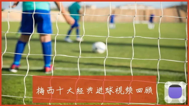 梅西十大经典进球视频回顾