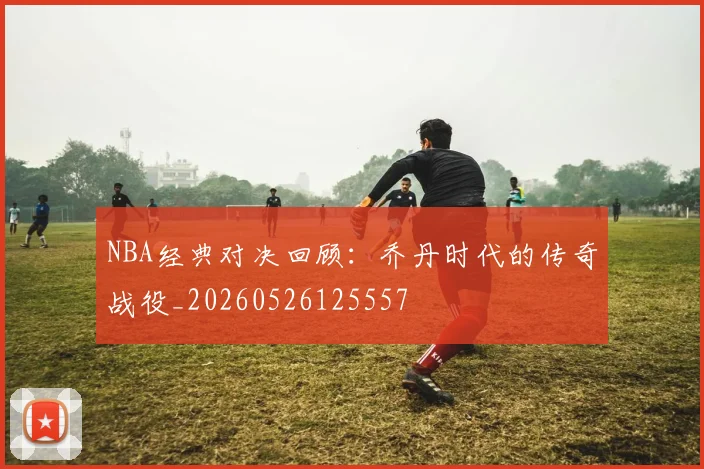 NBA经典对决回顾:乔丹时代的传奇战役_20260526125557