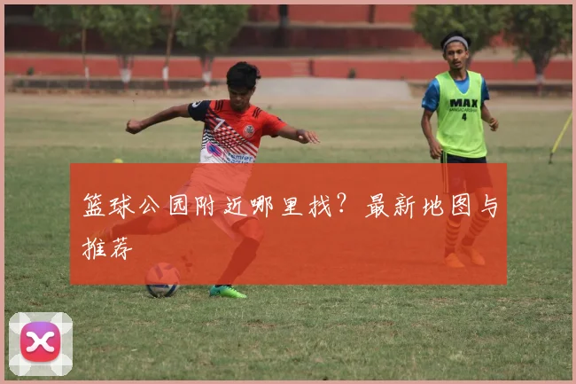 篮球公园附近哪里找？最新地图与推荐